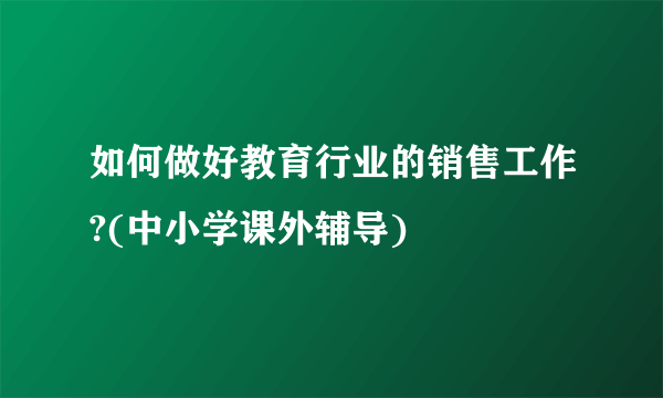 如何做好教育行业的销售工作?(中小学课外辅导)