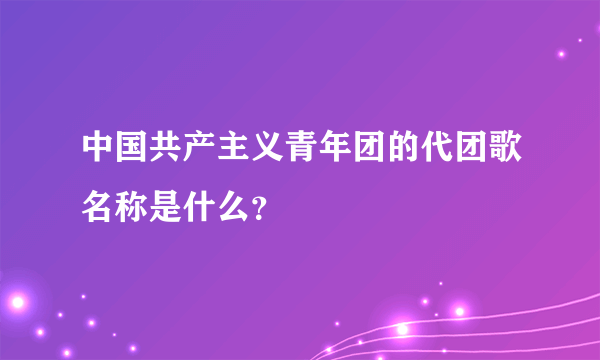 中国共产主义青年团的代团歌名称是什么？