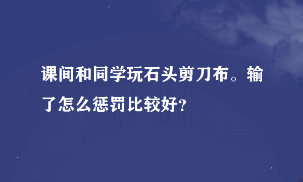 课间和同学玩石头剪刀布。输了怎么惩罚比较好？