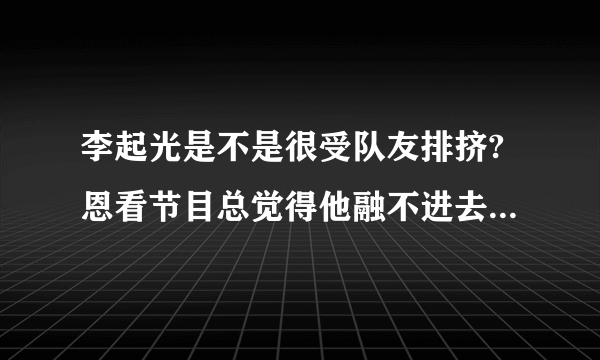 李起光是不是很受队友排挤?恩看节目总觉得他融不进去。本来很喜欢队长的。我希望喜欢起光的可以客观的回答