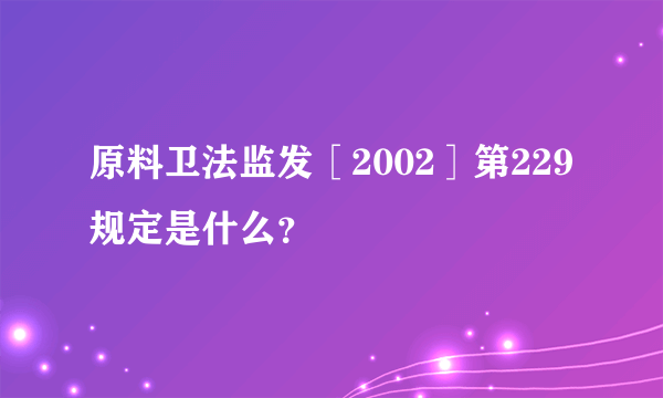 原料卫法监发［2002］第229规定是什么？