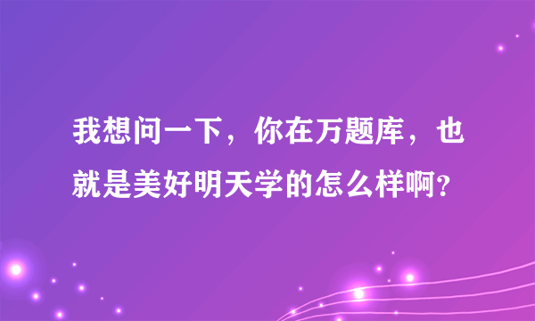 我想问一下，你在万题库，也就是美好明天学的怎么样啊？