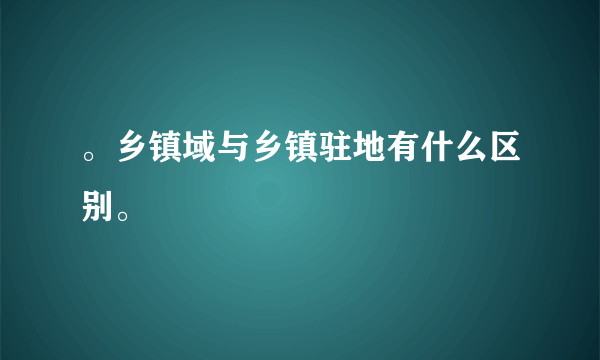 。乡镇域与乡镇驻地有什么区别。