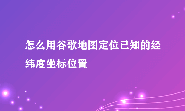 怎么用谷歌地图定位已知的经纬度坐标位置