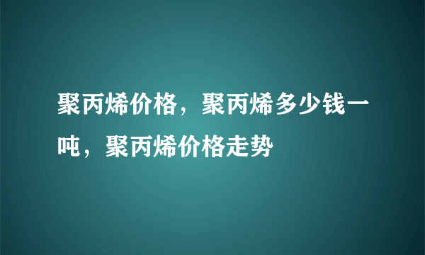 聚丙烯价格，聚丙烯多少钱一吨，聚丙烯价格走势