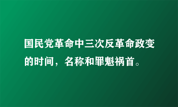 国民党革命中三次反革命政变的时间，名称和罪魁祸首。