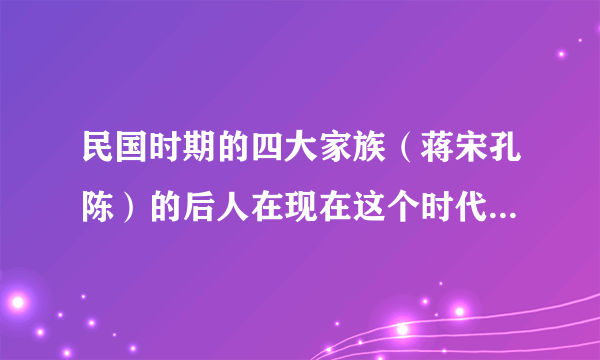 民国时期的四大家族（蒋宋孔陈）的后人在现在这个时代处境如何呢？他们的资金还是很雄厚吗？