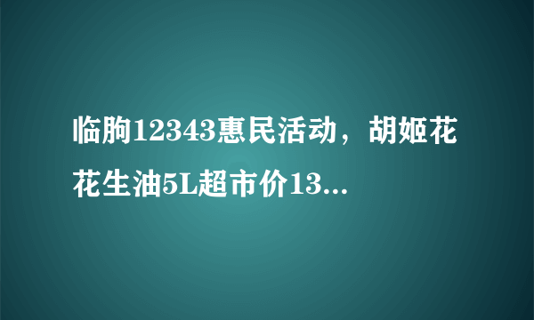 临朐12343惠民活动，胡姬花花生油5L超市价139.9元 爱心价128元是不是真的？