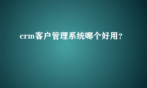 crm客户管理系统哪个好用？