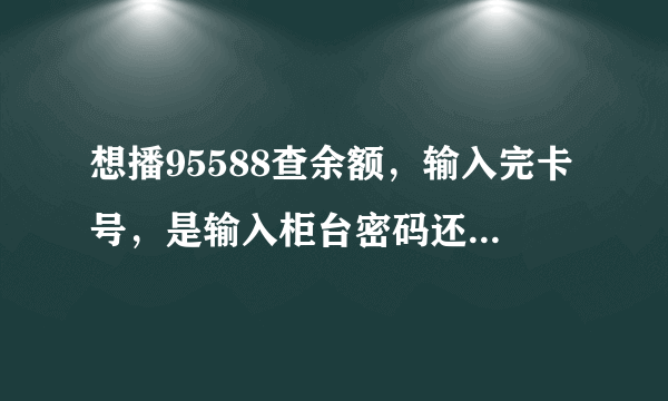 想播95588查余额，输入完卡号，是输入柜台密码还是个人网上银行登入密码？