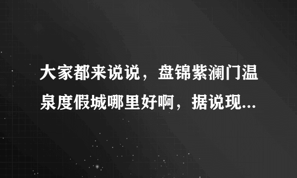 大家都来说说，盘锦紫澜门温泉度假城哪里好啊，据说现在口碑非常不错！