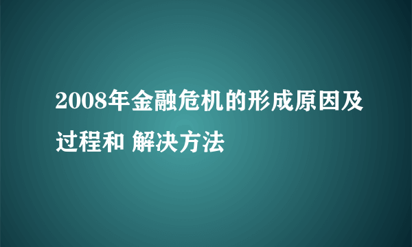 2008年金融危机的形成原因及过程和 解决方法