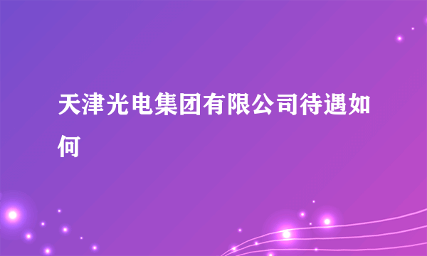 天津光电集团有限公司待遇如何