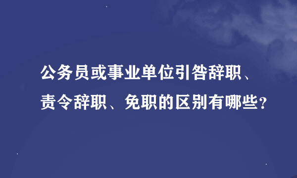 公务员或事业单位引咎辞职、责令辞职、免职的区别有哪些？