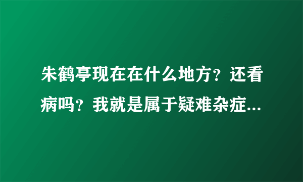 朱鹤亭现在在什么地方？还看病吗？我就是属于疑难杂症。已经看了很多中医。中药吃了十多年了就是不好。