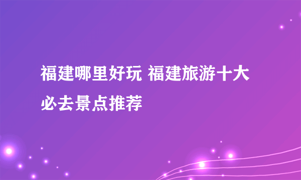 福建哪里好玩 福建旅游十大必去景点推荐