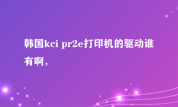 韩国kci pr2e打印机的驱动谁有啊，