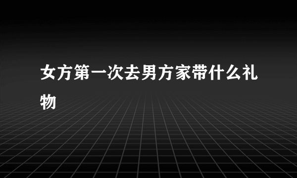 女方第一次去男方家带什么礼物