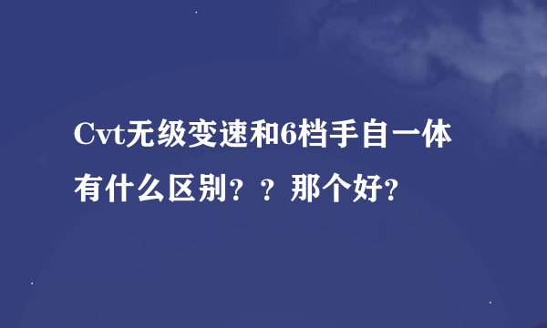 Cvt无级变速和6档手自一体有什么区别？？那个好？