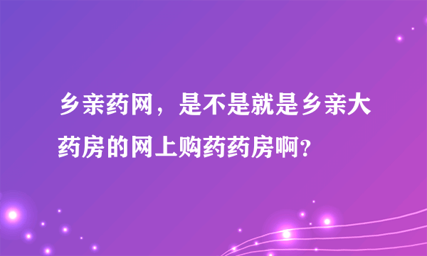 乡亲药网，是不是就是乡亲大药房的网上购药药房啊？