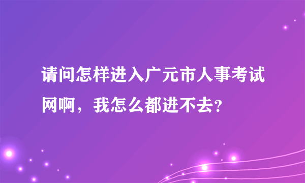 请问怎样进入广元市人事考试网啊，我怎么都进不去？