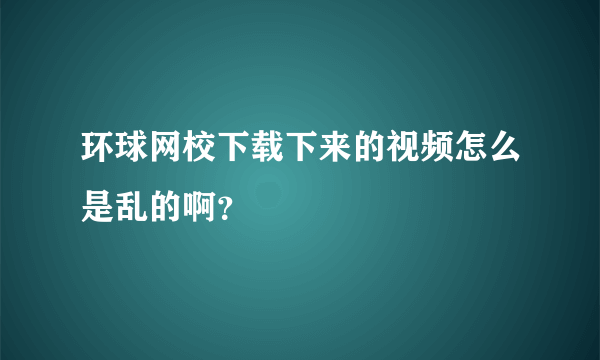 环球网校下载下来的视频怎么是乱的啊？