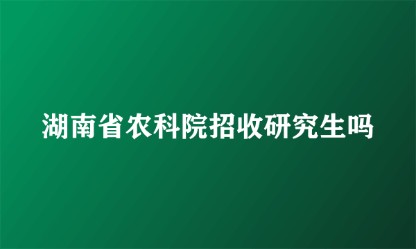 湖南省农科院招收研究生吗