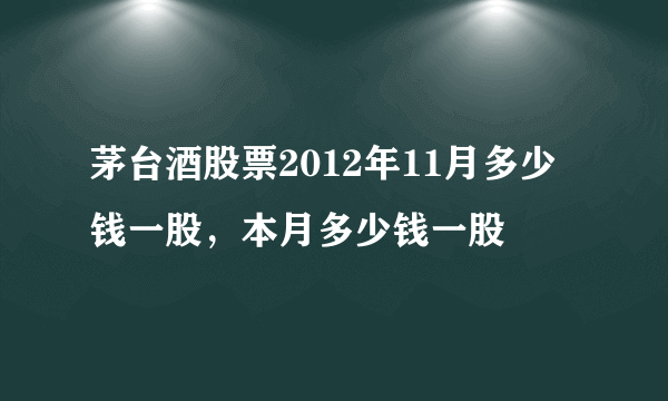 茅台酒股票2012年11月多少钱一股，本月多少钱一股