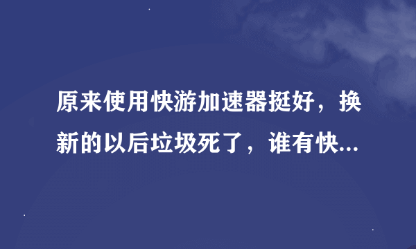 原来使用快游加速器挺好，换新的以后垃圾死了，谁有快游老版本给我发一个，在这里谢谢了