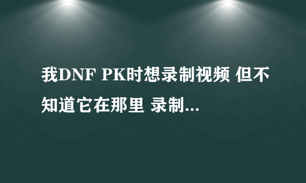 我DNF PK时想录制视频 但不知道它在那里 录制后视频在哪里？