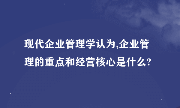 现代企业管理学认为,企业管理的重点和经营核心是什么?