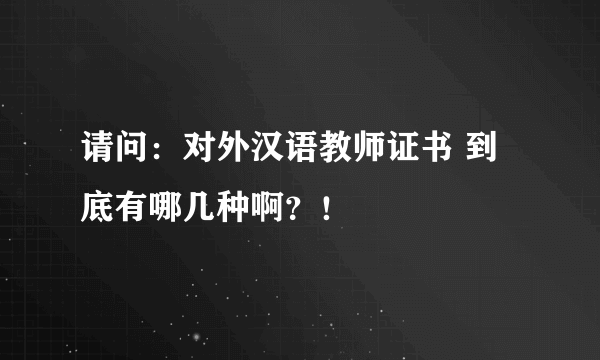 请问：对外汉语教师证书 到底有哪几种啊？！