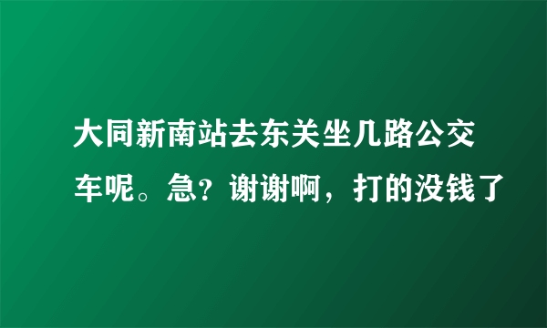 大同新南站去东关坐几路公交车呢。急？谢谢啊，打的没钱了