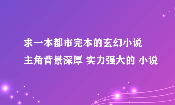 求一本都市完本的玄幻小说 主角背景深厚 实力强大的 小说