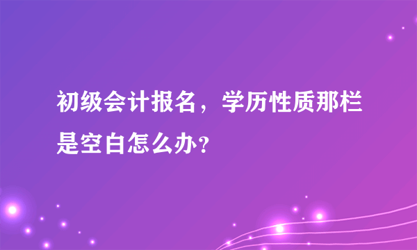 初级会计报名，学历性质那栏是空白怎么办？