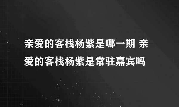 亲爱的客栈杨紫是哪一期 亲爱的客栈杨紫是常驻嘉宾吗