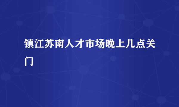 镇江苏南人才市场晚上几点关门