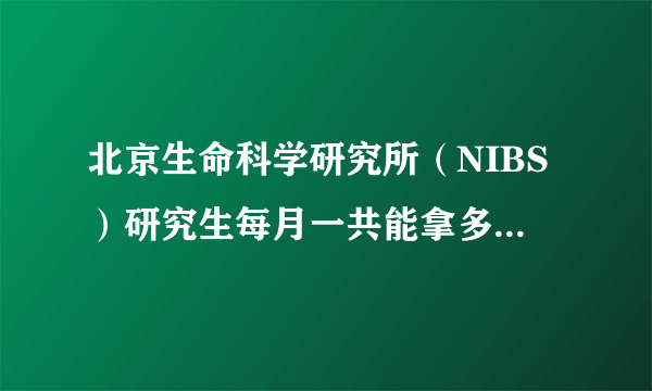 北京生命科学研究所（NIBS）研究生每月一共能拿多少钱啊？？谢谢