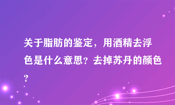 关于脂肪的鉴定，用酒精去浮色是什么意思？去掉苏丹的颜色？