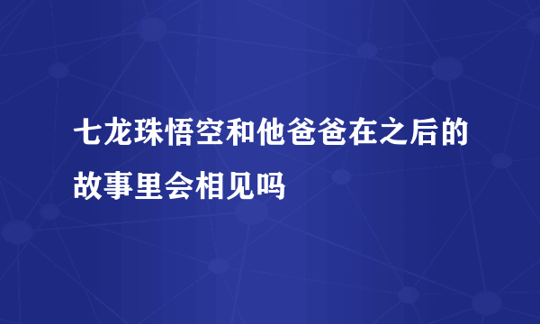 七龙珠悟空和他爸爸在之后的故事里会相见吗