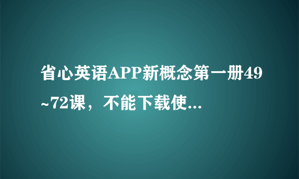 省心英语APP新概念第一册49~72课，不能下载使用，别的课都可以，这是为什么？