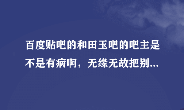 百度贴吧的和田玉吧的吧主是不是有病啊，无缘无故把别人的号封掉，也没有什么根据。