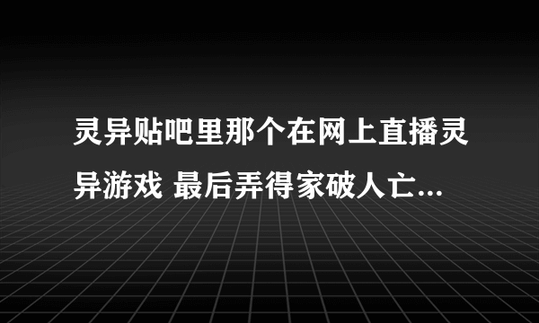 灵异贴吧里那个在网上直播灵异游戏 最后弄得家破人亡的是谁?到底是怎么一回事啊 好奇 今天突然看到的