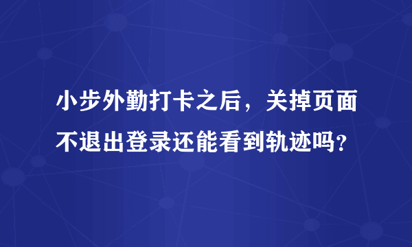 小步外勤打卡之后，关掉页面不退出登录还能看到轨迹吗？