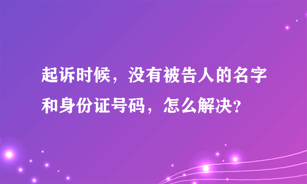 起诉时候，没有被告人的名字和身份证号码，怎么解决？