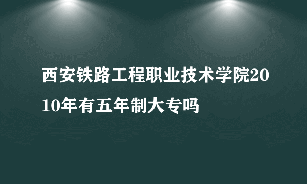 西安铁路工程职业技术学院2010年有五年制大专吗