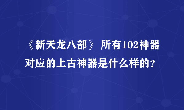 《新天龙八部》 所有102神器对应的上古神器是什么样的？