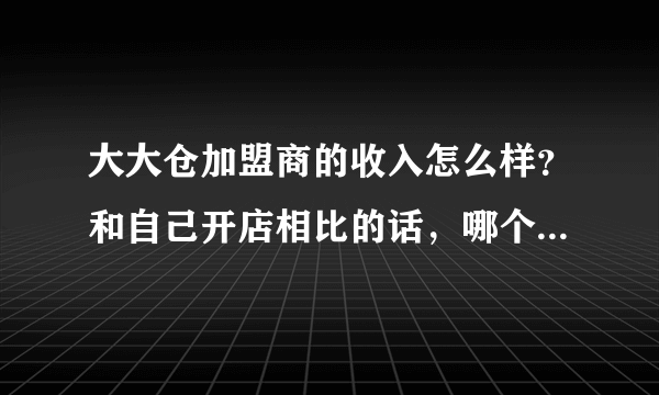 大大仓加盟商的收入怎么样？和自己开店相比的话，哪个收入更高？