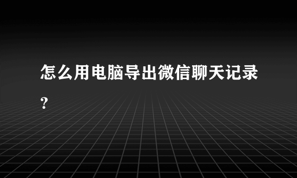 怎么用电脑导出微信聊天记录？