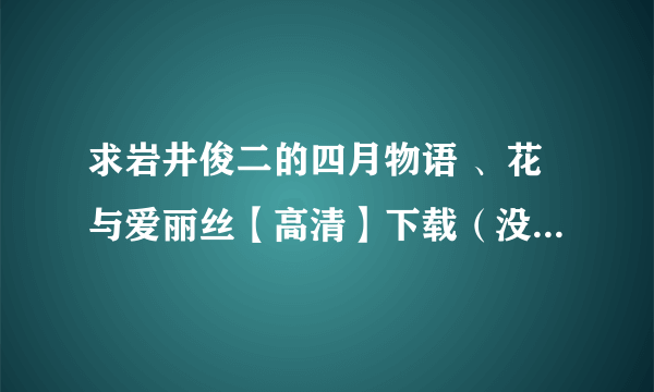 求岩井俊二的四月物语 、花与爱丽丝【高清】下载（没高清，五六百兆的也行啊） 法国电影蝴蝶【高清】下载